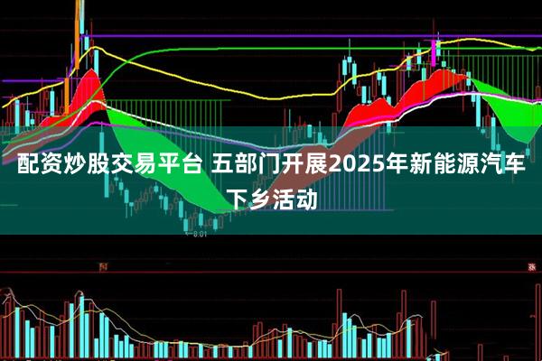 配资炒股交易平台 五部门开展2025年新能源汽车下乡活动