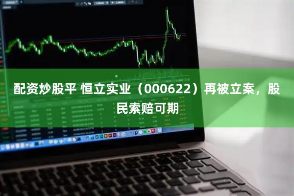 配资炒股平 恒立实业（000622）再被立案，股民索赔可期