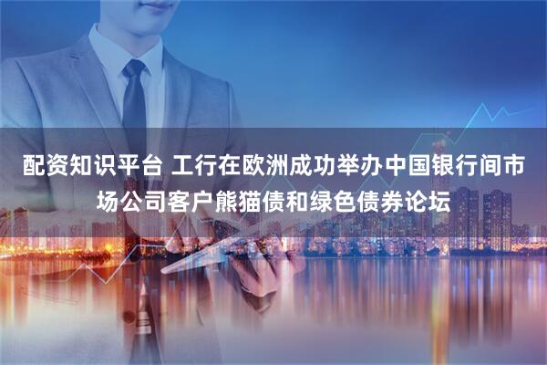 配资知识平台 工行在欧洲成功举办中国银行间市场公司客户熊猫债和绿色债券论坛