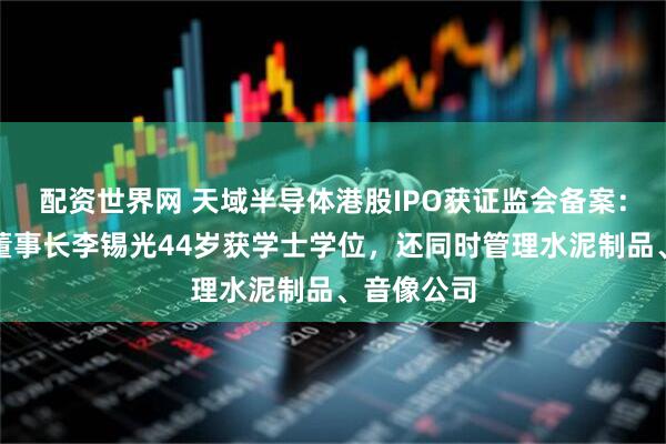 配资世界网 天域半导体港股IPO获证监会备案：创始人、董事长李锡光44岁获学士学位，还同时管理水泥制品、音像公司