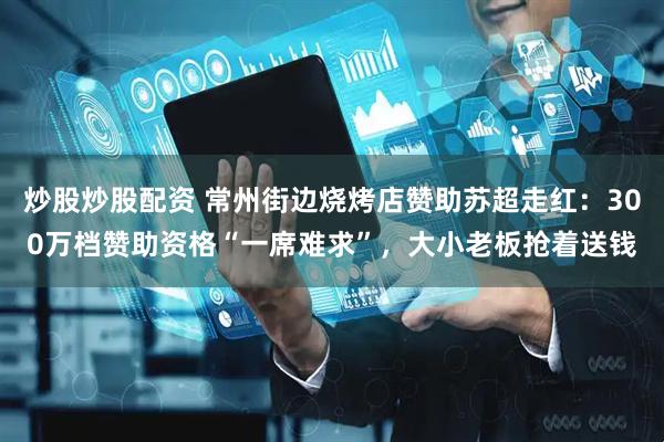 炒股炒股配资 常州街边烧烤店赞助苏超走红：300万档赞助资格“一席难求”，大小老板抢着送钱