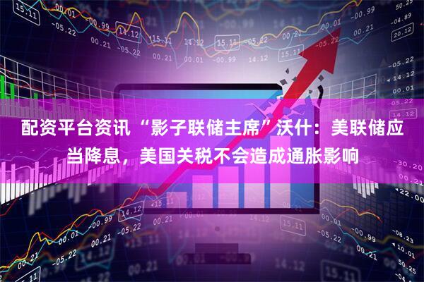 配资平台资讯 “影子联储主席”沃什：美联储应当降息，美国关税不会造成通胀影响