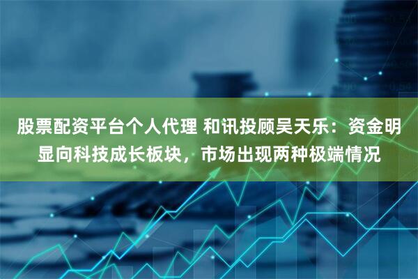 股票配资平台个人代理 和讯投顾吴天乐：资金明显向科技成长板块，市场出现两种极端情况