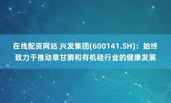 在线配资网站 兴发集团(600141.SH)：始终致力于推动草甘膦和有机硅行业的健康发展