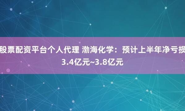 股票配资平台个人代理 渤海化学：预计上半年净亏损3.4亿元~3.8亿元