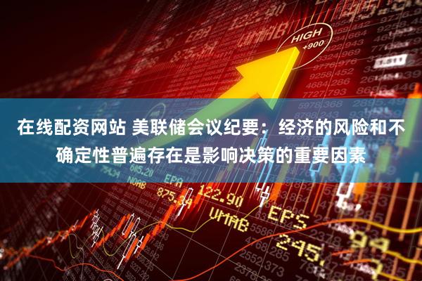 在线配资网站 美联储会议纪要：经济的风险和不确定性普遍存在是影响决策的重要因素