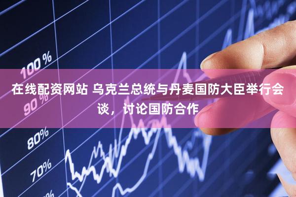 在线配资网站 乌克兰总统与丹麦国防大臣举行会谈，讨论国防合作