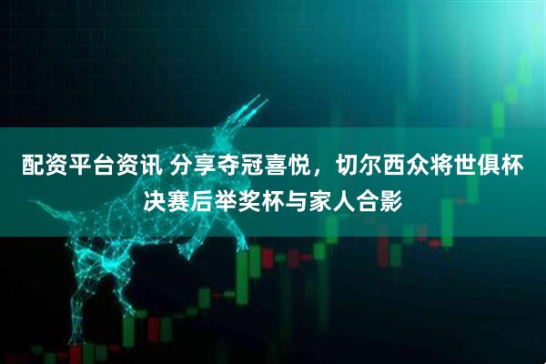配资平台资讯 分享夺冠喜悦，切尔西众将世俱杯决赛后举奖杯与家人合影