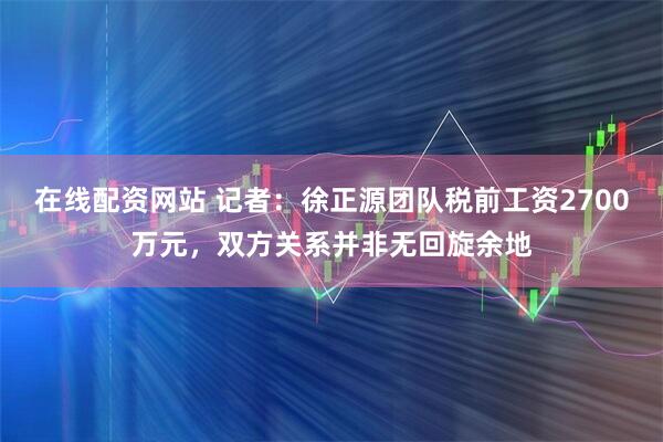 在线配资网站 记者：徐正源团队税前工资2700万元，双方关系并非无回旋余地