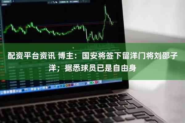 配资平台资讯 博主：国安将签下留洋门将刘邵子洋；据悉球员已是自由身