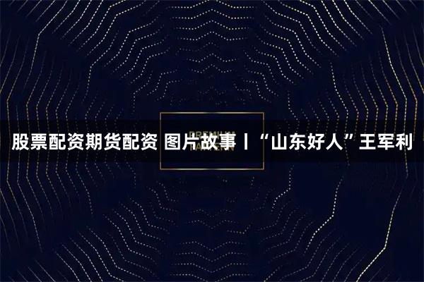 股票配资期货配资 图片故事丨“山东好人”王军利