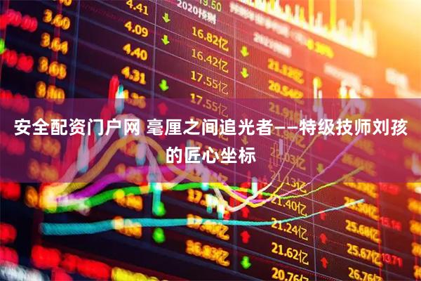 安全配资门户网 毫厘之间追光者——特级技师刘孩的匠心坐标