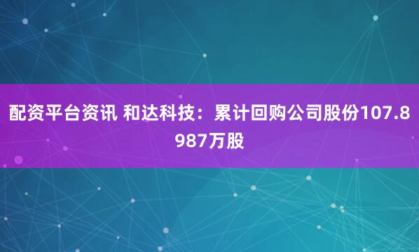 配资平台资讯 和达科技：累计回购公司股份107.8987万股