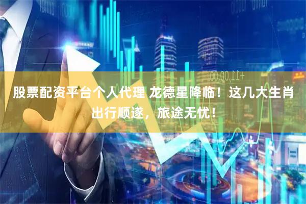 股票配资平台个人代理 龙德星降临！这几大生肖出行顺遂，旅途无忧！