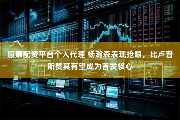 股票配资平台个人代理 杨瀚森表现抢眼，比卢普斯赞其有望成为首发核心