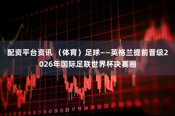 配资平台资讯 （体育）足球——英格兰提前晋级2026年国际足联世界杯决赛圈