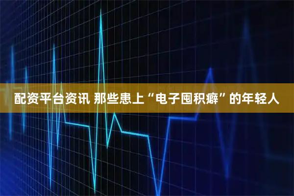 配资平台资讯 那些患上“电子囤积癖”的年轻人