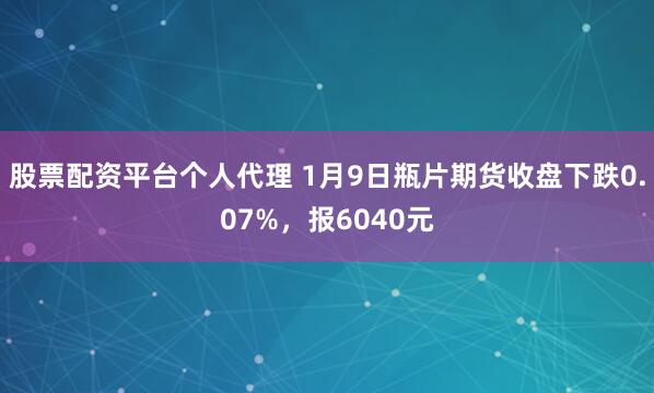 股票配资平台个人代理 1月9日瓶片期货收盘下跌0.07%，报6040元