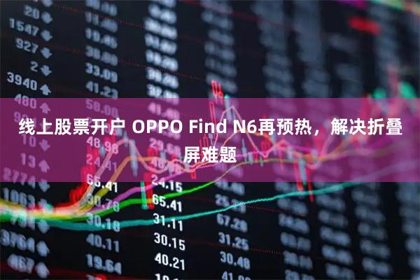 线上股票开户 OPPO Find N6再预热，解决折叠屏难题
