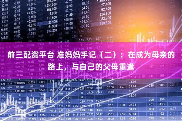 前三配资平台 准妈妈手记（二）：在成为母亲的路上，与自己的父母重逢