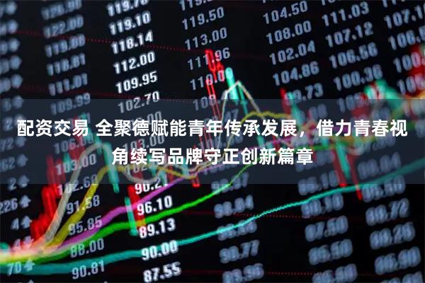 配资交易 全聚德赋能青年传承发展，借力青春视角续写品牌守正创新篇章