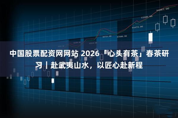 中国股票配资网网站 2026「心头有茶」春茶研习｜赴武夷山水，以匠心赴新程