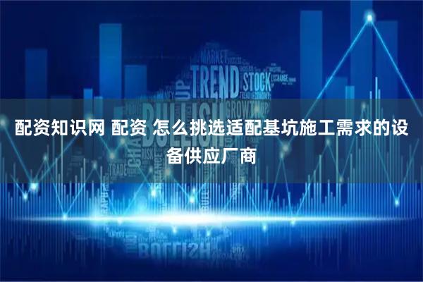 配资知识网 配资 怎么挑选适配基坑施工需求的设备供应厂商
