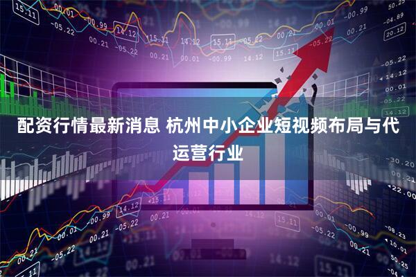 配资行情最新消息 杭州中小企业短视频布局与代运营行业