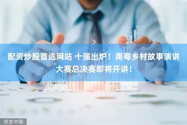 配资炒股首选网站 十强出炉！南粤乡村故事演讲大赛总决赛即将开讲！